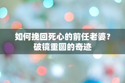 如何挽回死心的前任老婆？破镜重圆的奇迹