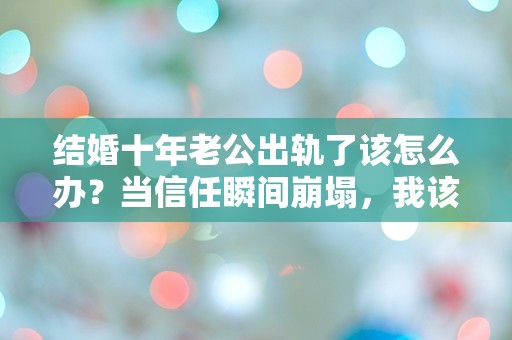 结婚十年老公出轨了该怎么办？当信任瞬间崩塌，我该如何面对这突如其来的背叛！