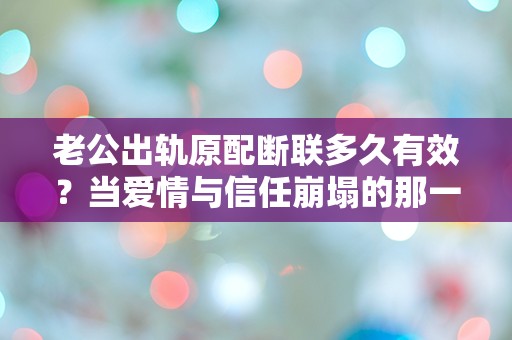 老公出轨原配断联多久有效？当爱情与信任崩塌的那一刻，我该如何选择？