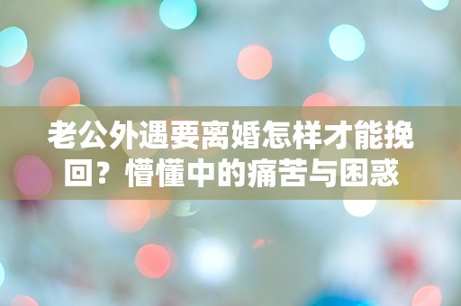 老公外遇要离婚怎样才能挽回？懵懂中的痛苦与困惑