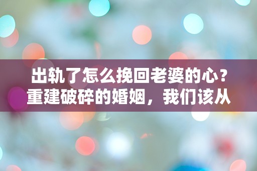 出轨了怎么挽回老婆的心？重建破碎的婚姻，我们该从何处开始