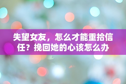 失望女友，怎么才能重拾信任？挽回她的心该怎么办