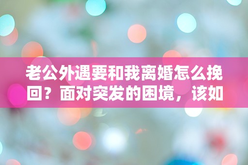 老公外遇要和我离婚怎么挽回？面对突发的困境，该如何化解危机