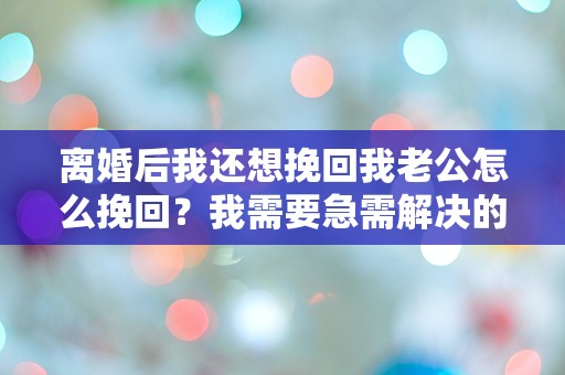 离婚后我还想挽回我老公怎么挽回？我需要急需解决的困惑