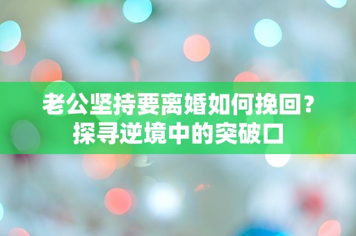 老公坚持要离婚如何挽回？探寻逆境中的突破口