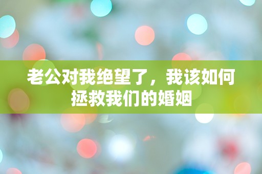 老公对我绝望了，我该如何拯救我们的婚姻