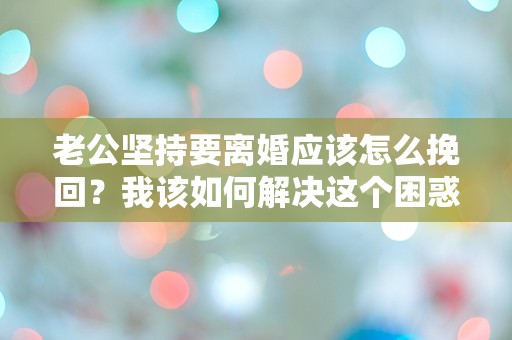 老公坚持要离婚应该怎么挽回？我该如何解决这个困惑