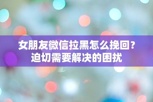 女朋友微信拉黑怎么挽回？迫切需要解决的困扰