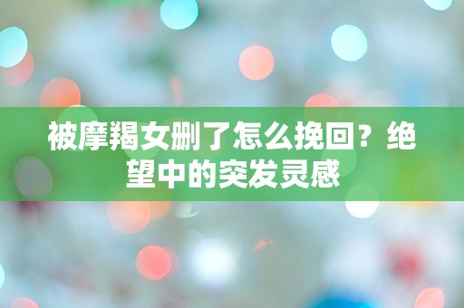 被摩羯女删了怎么挽回？绝望中的突发灵感