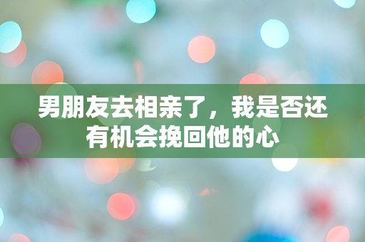 男朋友去相亲了，我是否还有机会挽回他的心