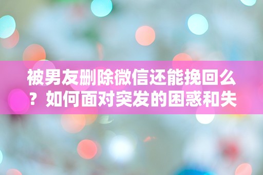 被男友删除微信还能挽回么？如何面对突发的困惑和失落感