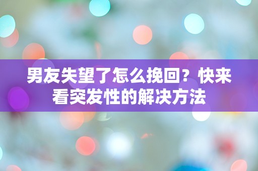 男友失望了怎么挽回？快来看突发性的解决方法