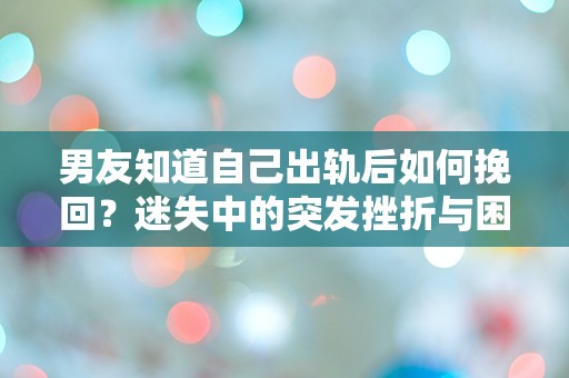 男友知道自己出轨后如何挽回？迷失中的突发挫折与困惑