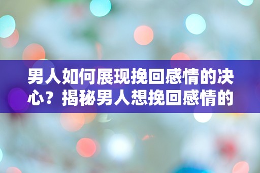 男人如何展现挽回感情的决心？揭秘男人想挽回感情的突发行为