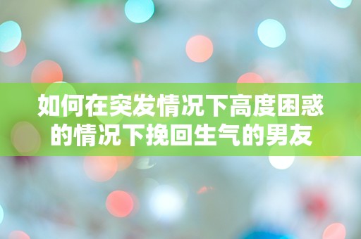 如何在突发情况下高度困惑的情况下挽回生气的男友