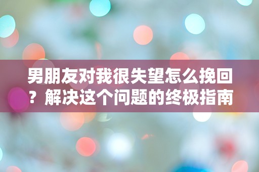 男朋友对我很失望怎么挽回？解决这个问题的终极指南