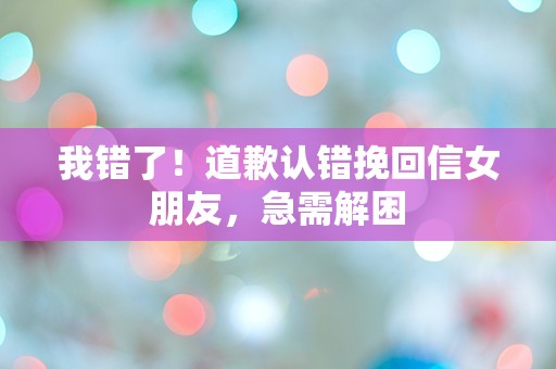 我错了！道歉认错挽回信女朋友，急需解困