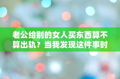 老公给别的女人买东西算不算出轨？当我发现这件事时，我的心瞬间崩溃！