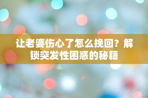 让老婆伤心了怎么挽回？解锁突发性困惑的秘籍