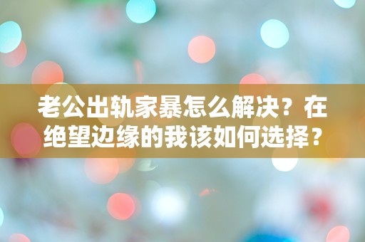 老公出轨家暴怎么解决？在绝望边缘的我该如何选择？