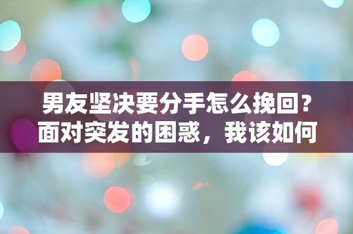 男友坚决要分手怎么挽回？面对突发的困惑，我该如何挽回他的心