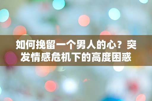 如何挽留一个男人的心？突发情感危机下的高度困惑