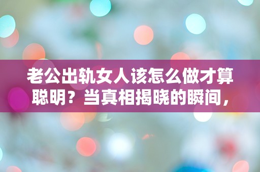 老公出轨女人该怎么做才算聪明？当真相揭晓的瞬间，选择让人意想不到的智慧之道