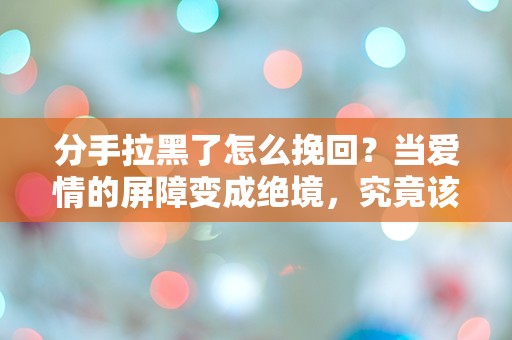 分手拉黑了怎么挽回？当爱情的屏障变成绝境，究竟该如何打破沉默