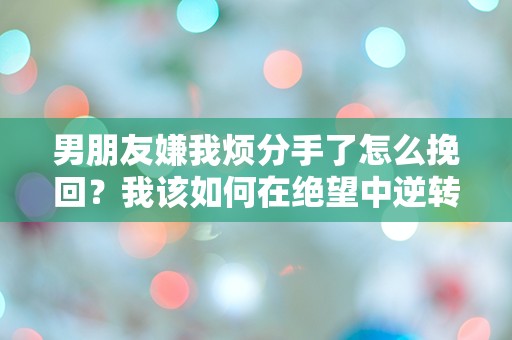 男朋友嫌我烦分手了怎么挽回？我该如何在绝望中逆转局面