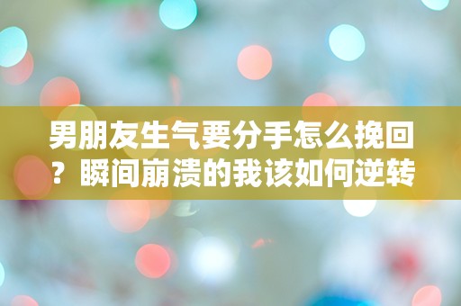 男朋友生气要分手怎么挽回？瞬间崩溃的我该如何逆转局面