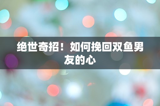 绝世奇招！如何挽回双鱼男友的心