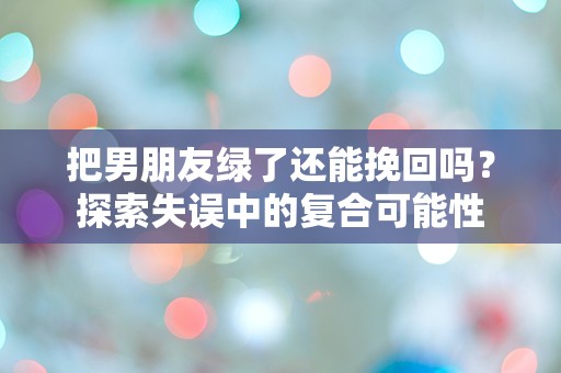 把男朋友绿了还能挽回吗？探索失误中的复合可能性