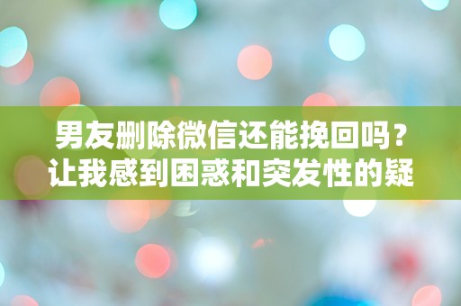 男友删除微信还能挽回吗？让我感到困惑和突发性的疑问