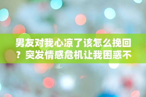 男友对我心凉了该怎么挽回？突发情感危机让我困惑不已