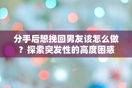 分手后想挽回男友该怎么做？探索突发性的高度困惑