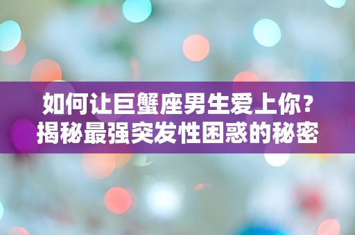 如何让巨蟹座男生爱上你？揭秘最强突发性困惑的秘密