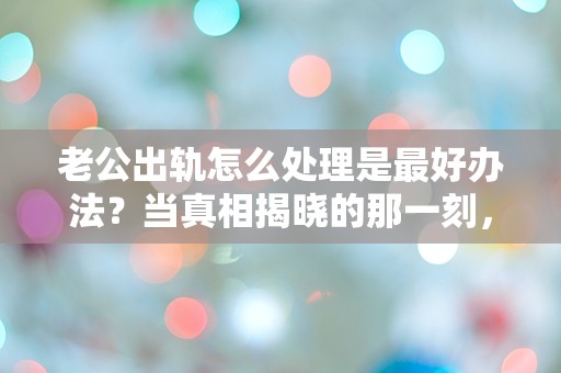 老公出轨怎么处理是最好办法？当真相揭晓的那一刻，我该如何抉择？