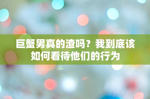 巨蟹男真的渣吗？我到底该如何看待他们的行为