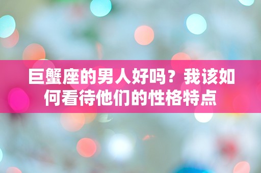 巨蟹座的男人好吗？我该如何看待他们的性格特点