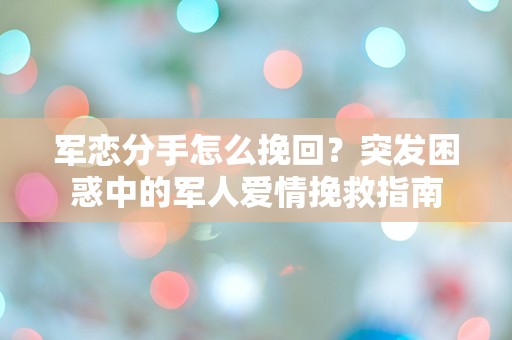 军恋分手怎么挽回？突发困惑中的军人爱情挽救指南