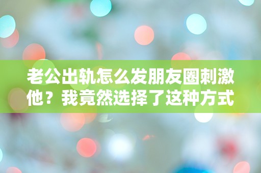 老公出轨怎么发朋友圈刺激他？我竟然选择了这种方式！