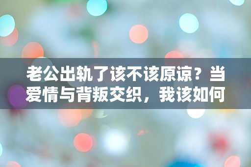 老公出轨了该不该原谅？当爱情与背叛交织，我该如何选择？