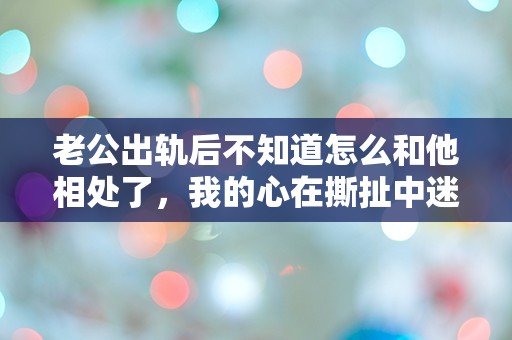 老公出轨后不知道怎么和他相处了，我的心在撕扯中迷失