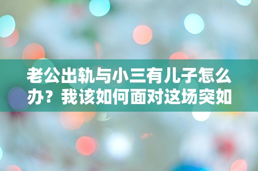 老公出轨与小三有儿子怎么办？我该如何面对这场突如其来的婚姻危机！