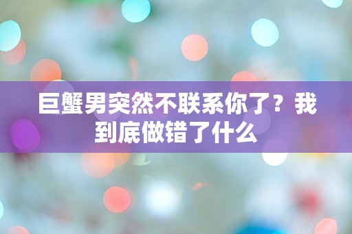 巨蟹男突然不联系你了？我到底做错了什么