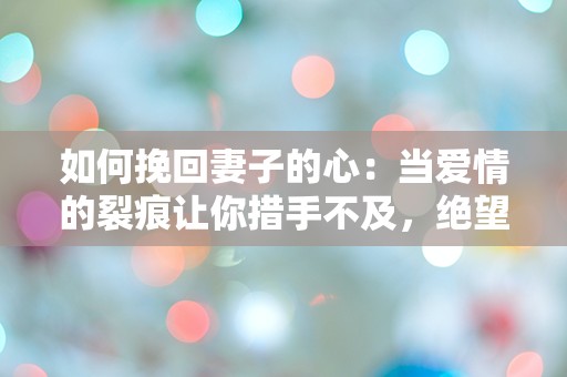 如何挽回妻子的心：当爱情的裂痕让你措手不及，绝望中该如何逆转局面？