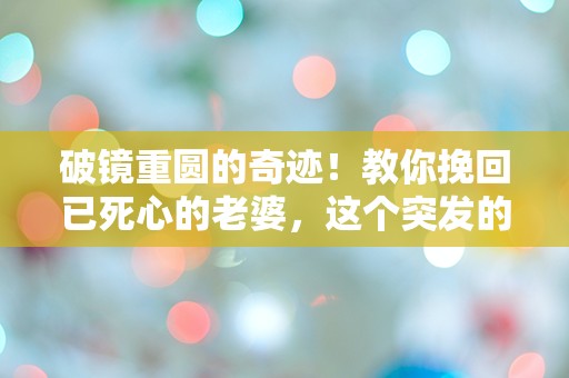 破镜重圆的奇迹！教你挽回已死心的老婆，这个突发的方法令人困惑