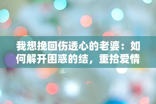 我想挽回伤透心的老婆：如何解开困惑的结，重拾爱情的奇迹