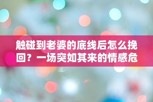 触碰到老婆的底线后怎么挽回？一场突如其来的情感危机如何解救！