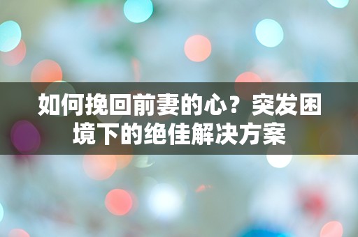 如何挽回前妻的心？突发困境下的绝佳解决方案